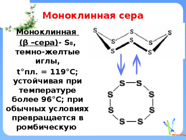 Моноклинная сера Моноклинная ( β –сера) - S 8 , темно-желтые иглы, t°пл. = 119°C; устойчивая при температуре более 96°С; при обычных условиях превращается в ромбическую 