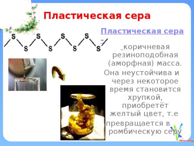 Пластическая сера Пластическая сера-  коричневая резиноподобная (аморфная) масса. Она неустойчива и через некоторое время становится хрупкой, приобретёт желтый цвет, т.е превращается в ромбическую серу 