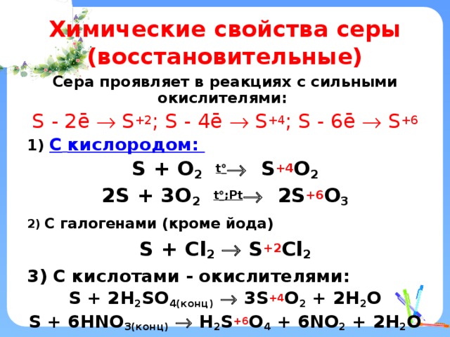 Химические свойства серы (восстановительные) Сера проявляет в реакциях с сильными окислителями: S - 2ē  S +2 ; S - 4ē  S +4 ; S - 6ē  S +6 1) C  кислородом: S + O 2  t   S +4 O 2 2S + 3O 2  t  ;Рt  2S +6 O 3 2) С галогенами (кроме йода) S + Cl 2   S +2 Cl 2 3) С кислотами - окислителями: S + 2H 2 SO 4(конц)   3S +4 O 2 + 2H 2 O S + 6HNO 3(конц)   H 2 S +6 O 4 + 6NO 2 + 2H 2 O    
