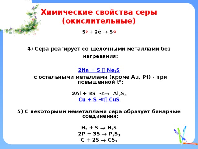 Химические свойства серы (окислительные) S 0 + 2ē  S -2    4) Сера реагирует со щелочными металлами без нагревания:  2 Na + S  Na 2 S  c остальными металлами (кроме Au, Pt) - при повышенной t  :  2Al + 3S – t   Al 2 S 3 Cu + S – t    CuS  5) С некоторыми неметаллами сера образует бинарные соединения:  H 2 + S  H 2 S 2P + 3S  P 2 S 3 C + 2S  CS 2   