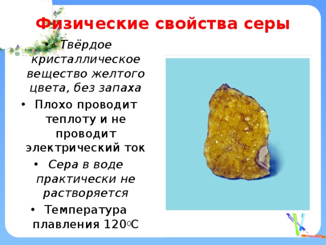 Физические свойства серы Твёрдое кристаллическое вещество желтого цвета, без запаха Плохо проводит теплоту и не проводит электрический ток Сера в воде практически не растворяется Температура плавления 120 0 С 