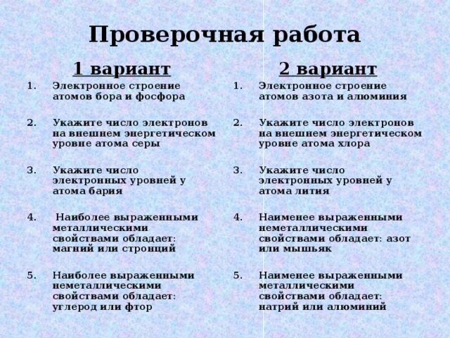 Проверочная работа 1 вариант 2 вариант Электронное строение атомов бора и фосфора  Укажите число электронов на внешнем энергетическом уровне атома серы  Укажите число электронных уровней у атома бария   Наиболее выраженными металлическими свойствами обладает: магний или стронций  Наиболее выраженными неметаллическими свойствами обладает: углерод или фтор Электронное строение атомов азота и алюминия  Укажите число электронов на внешнем энергетическом уровне атома хлора  Укажите число электронных уровней у атома лития  Наименее выраженными неметаллическими свойствами обладает: азот или мышьяк  Наименее выраженными металлическими свойствами обладает: натрий или алюминий 