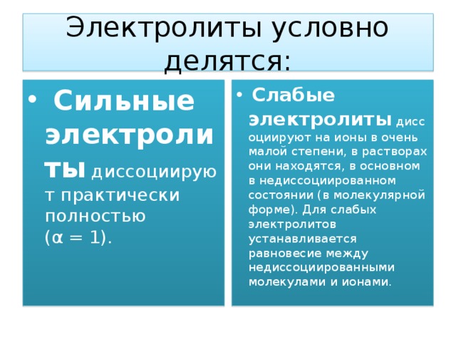 Электролиты условно делятся:   Сильные электролиты  диссоциируют практически полностью (α = 1).   Слабые электролиты  диссоциируют на ионы в очень малой степени, в растворах они находятся, в основном в недиссоциированном состоянии (в молекулярной форме). Для слабых электролитов устанавливается равновесие между недиссоциированными молекулами и ионами. 