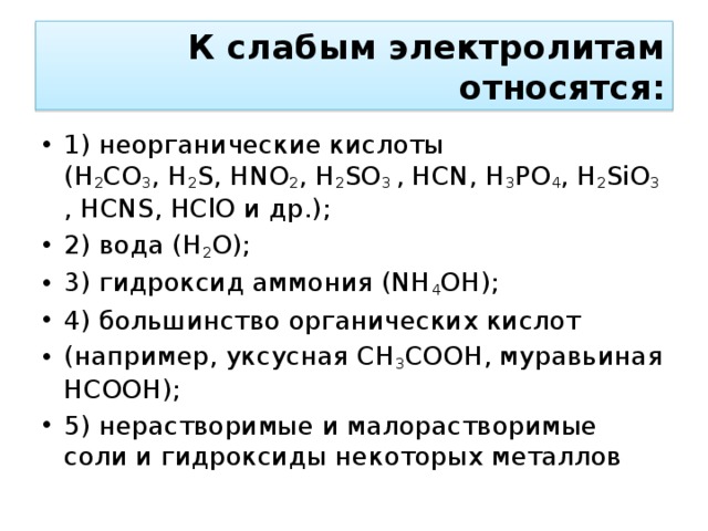К слабым электролитам относятся: 1) неорганические кислоты (H 2 CO 3 , H 2 S, HNO 2 , H 2 SO 3  , HCN, H 3 PO 4 , H 2 SiO 3 , HCNS, HСlO и др.); 2) вода (H 2 O); 3) гидроксид аммония (NH 4 OH); 4) большинство органических кислот (например, уксусная CH 3 COOH, муравьиная HCOOH); 5) нерастворимые и малорастворимые соли и гидроксиды некоторых металлов 