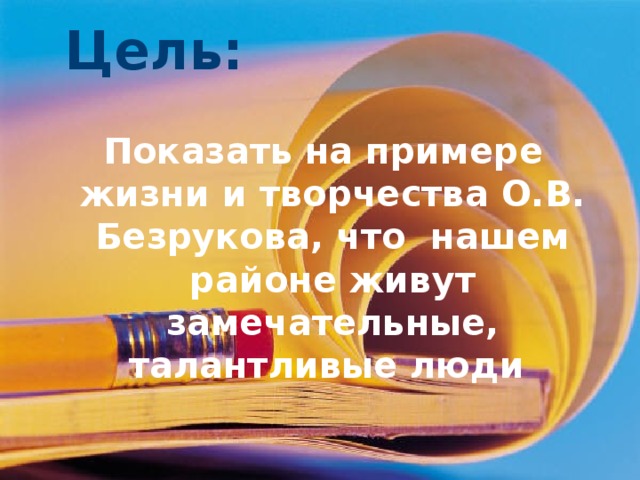 Цель: Показать на примере жизни и творчества О.В. Безрукова, что нашем районе живут замечательные, талантливые люди