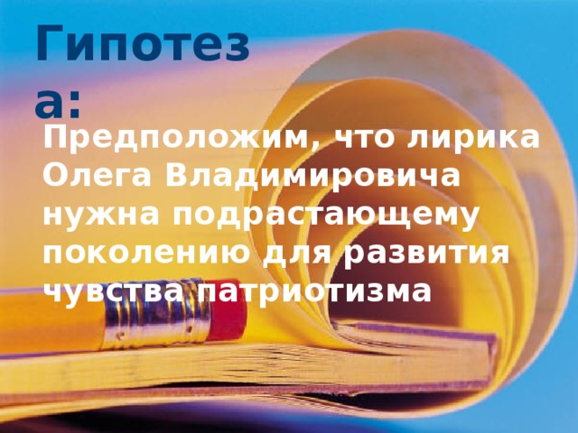 Гипотеза: гпоеза Предположим, что лирика Олега Владимировича нужна подрастающему поколению для развития чувства патриотизма