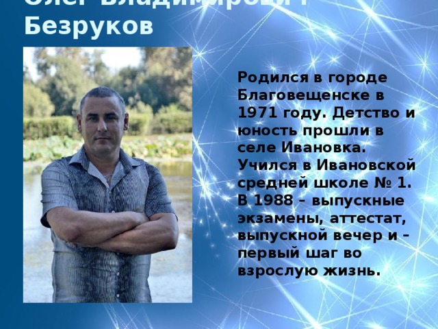 Олег Владимирович Безруков Родился в городе Благовещенске в 1971 году. Детство и юность прошли в селе Ивановка. Учился в Ивановской средней школе № 1. В 1988 – выпускные экзамены, аттестат, выпускной вечер и – первый шаг во взрослую жизнь.