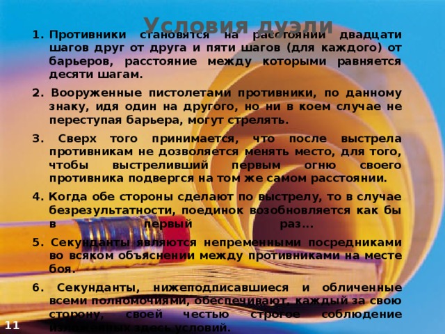 Условия дуэли Противники становятся на расстоянии двадцати шагов друг от друга и пяти шагов (для каждого) от барьеров, расстояние между которыми равняется десяти шагам.  2. Вооруженные пистолетами противники, по данному знаку, идя один на другого, но ни в коем случае не переступая барьера, могут стрелять.  3. Сверх того принимается, что после выстрела противникам не дозволяется менять место, для того, чтобы выстреливший первым огню своего противника подвергся на том же самом расстоянии.  4. Когда обе стороны сделают по выстрелу, то в случае безрезультатности, поединок возобновляется как бы в первый раз...   5. Секунданты являются непременными посредниками во всяком объяснении между противниками на месте боя.   6. Секунданты, нижеподписавшиеся и обличенные всеми полномочиями, обеспечивают, каждый за свою сторону, своей честью строгое соблюдение изложенных здесь условий. 11