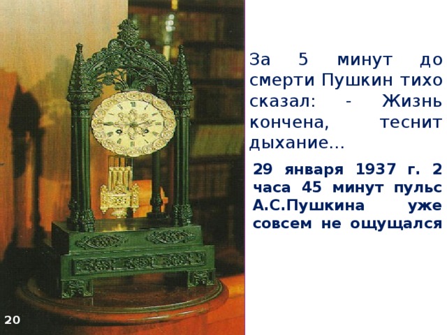 За 5 минут до смерти Пушкин тихо сказал: - Жизнь кончена, теснит дыхание… 29 января 1937 г. 2 часа 45 минут пульс А.С.Пушкина уже совсем не ощущался   20