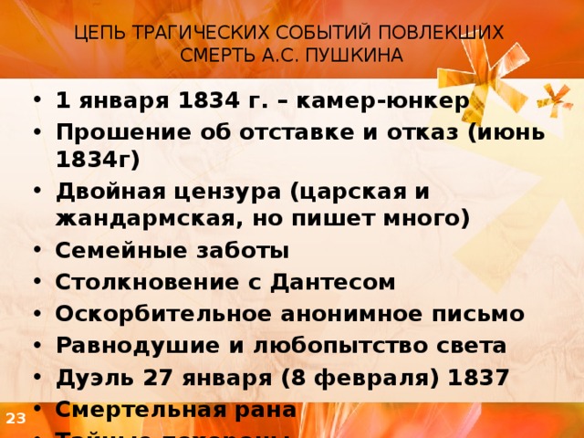 ЦЕПЬ ТРАГИЧЕСКИХ СОБЫТИЙ ПОВЛЕКШИХ СМЕРТЬ А.С. ПУШКИНА   1 января 1834 г. – камер-юнкер Прошение об отставке и отказ (июнь 1834г) Двойная цензура (царская и жандармская, но пишет много) Семейные заботы Столкновение с Дантесом Оскорбительное анонимное письмо Равнодушие и любопытство света Дуэль 27 января (8 февраля) 1837 Смертельная рана Тайные похороны 23