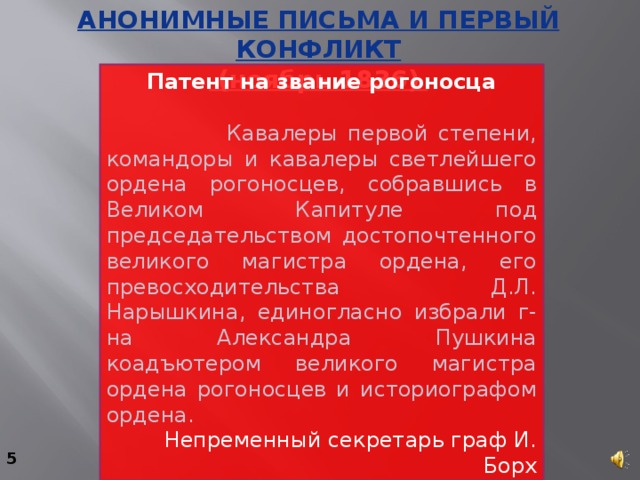 Анонимные письма и первый конфликт  (ноябрь 1836) Патент на звание рогоносца    Кавалеры первой степени, командоры и кавалеры светлейшего ордена рогоносцев, собравшись в Великом Капитуле под председательством достопочтенного великого магистра ордена, его превосходительства Д.Л. Нарышкина, единогласно избрали г-на Александра Пушкина коадъютером великого магистра ордена рогоносцев и историографом ордена. Непременный секретарь граф И. Борх 5