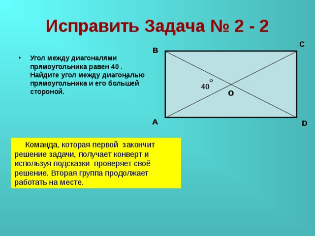 Исправить Задача № 2 - 2 C B Угол между диагоналями прямоугольника равен 40 . Найдите угол между диагональю прямоугольника и его большей стороной. 40 О A D  Команда, которая первой закончит решение задачи, получает конверт и используя подсказки проверяет своё решение. Вторая группа продолжает работать на месте.