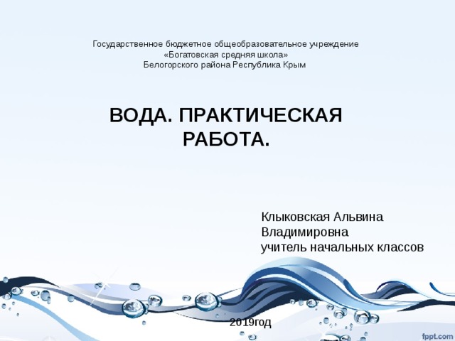 Государственное бюджетное общеобразовательное учреждение «Богатовская средняя школа» Белогорского района Республика Крым ВОДА. ПРАКТИЧЕСКАЯ РАБОТА. Клыковская Альвина Владимировна учитель начальных классов  2019год 