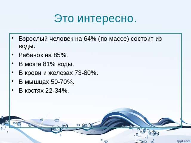 Это интересно. Взрослый человек на 64% (по массе) состоит из воды. Ребёнок на 85%. В мозге 81% воды. В крови и железах 73-80%. В мышцах 50-70%. В костях 22-34%. 