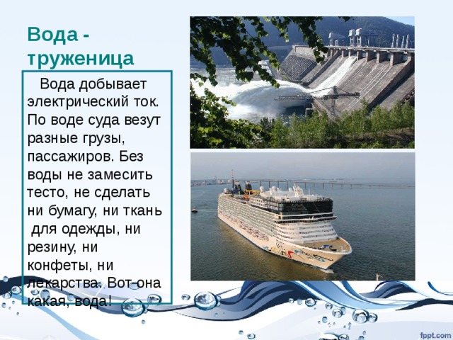 Вода - труженица  Вода добывает электрический ток. По воде суда везут разные грузы, пассажиров. Без воды не замесить тесто, не сделать ни бумагу, ни ткань для одежды, ни резину, ни конфеты, ни лекарства. Вот она какая, вода! 
