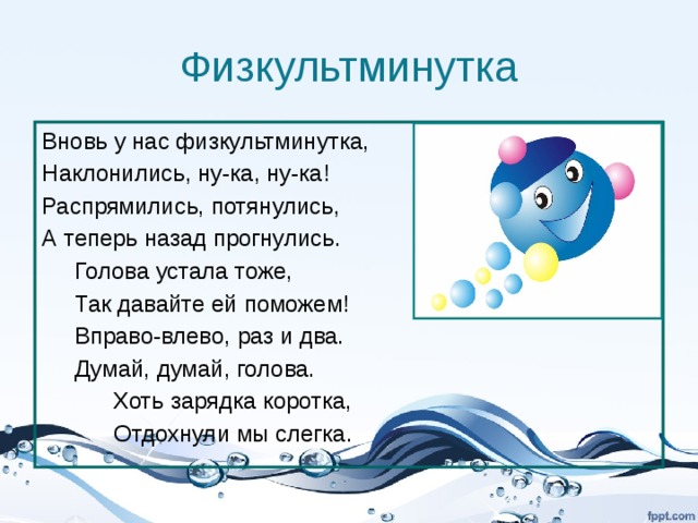 Физкультминутка Вновь у нас физкультминутка, Наклонились, ну-ка, ну-ка! Распрямились, потянулись, А теперь назад прогнулись.  Голова устала тоже,  Так давайте ей поможем!  Вправо-влево, раз и два.  Думай, думай, голова.  Хоть зарядка коротка,  Отдохнули мы слегка. 