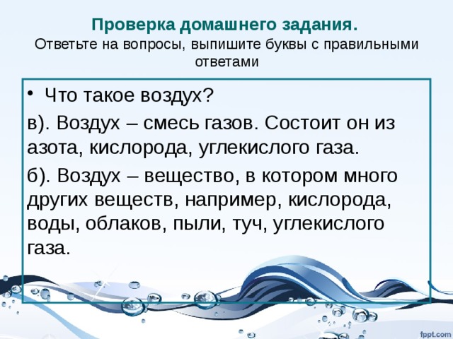 Проверка домашнего задания.  Ответьте на вопросы, выпишите буквы с правильными ответами Что такое воздух? в). Воздух – смесь газов. Состоит он из азота, кислорода, углекислого газа. б). Воздух – вещество, в котором много других веществ, например, кислорода, воды, облаков, пыли, туч, углекислого газа. 