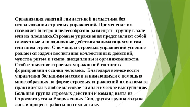 Организация занятий гимнастикой немыслима без использова­ния строевых упражнений. Применение их позволяет быстро и целе­сообразно размещать группу в зале или на площадке.Строевые упражнения представляют собой совместные или оди­ночные действия занимающихся в том или ином строю. С помощью строевых упражнений успешно решаются задачи воспитания кол­лективных действий, чувства ритма и темпа, дисциплины и орга­низованности. Особое значение строевых упражнений состоит в формировании осанки человека.    Благодаря возможности управления большими массами зани­мающихся с помощью многообразных по форме строевых упражнений их включают практически в любое массовое гимнастическое выступление. Большая группа строевых действий и команд взята из Строевого устава Во­оруженных Сил, другая группа создава­лась в процессе работы по гимнастике.     