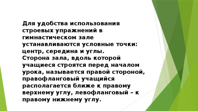 Для удобства использования строевых упражнений в гимнастическом зале устанавливаются условные точки: центр, середина и углы. Сторона зала, вдоль которой учащиеся строятся перед началом урока, называется правой стороной, правофланговый учащийся располагается ближе к правому верхнему углу, левофланговый – к правому нижнему углу. 
