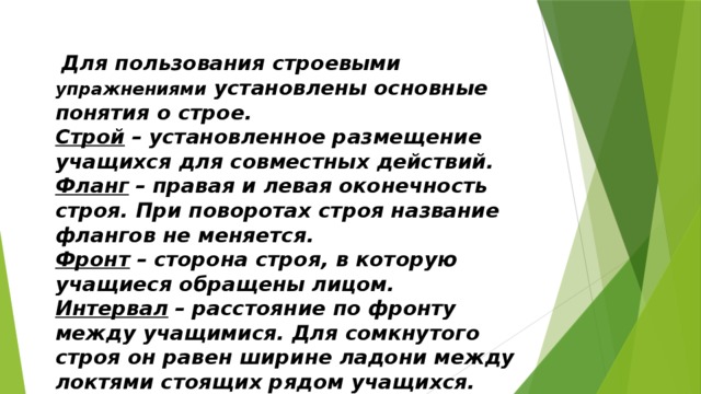   Для пользования строевыми упражнениями установлены основные понятия о строе. Строй   – установленное размещение учащихся для совместных действий. Фланг   – правая и левая оконечность строя. При поворотах строя название флангов не меняется. Фронт   – сторона строя, в которую учащиеся обращены лицом. Интервал   – расстояние по фронту между учащимися. Для сомкнутого строя он равен ширине ладони между локтями стоящих рядом учащихся. 