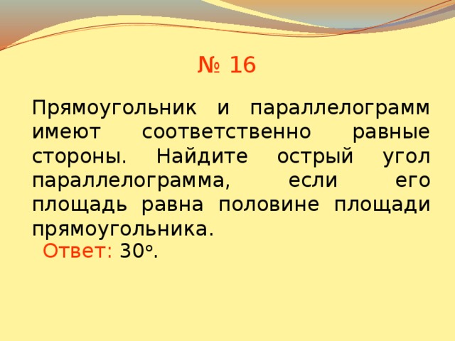 № 16 Прямоугольник и параллелограмм имеют соответственно равные стороны. Найдите острый угол параллелограмма, если его площадь равна половине площади прямоугольника. В режиме слайдов ответы появляются после кликанья мышкой Ответ:  30 о . 15 