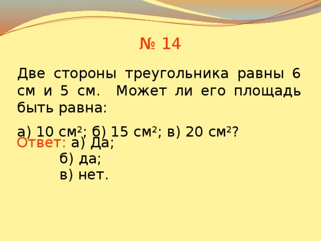 № 14 Две стороны треугольника равны 6 см и 5 см. Может ли его площадь быть равна: а) 10 см 2 ; б) 15 см 2 ; в) 20 см 2 ? Ответ: а) Да; б) да; В режиме слайдов ответы появляются после кликанья мышкой в) нет. 13 