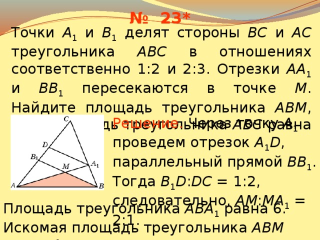 № 23* Точки A 1 и B 1 делят стороны BC и AC треугольника ABC в отношениях соответственно 1:2 и 2:3. Отрезки AA 1 и BB 1 пересекаются в точке M .  Найдите площадь треугольника ABM , если площадь треугольника ABC равна 15. Решение.  Через точку A 1 проведем отрезок A 1 D , параллельный прямой BB 1 . Тогда B 1 D : DC = 1:2, следовательно, AM : MA 1 = 2:1. В режиме слайдов ответы появляются после кликанья мышкой Площадь треугольника ABA 1 равна 6. Искомая площадь треугольника ABM равна 4. 25 