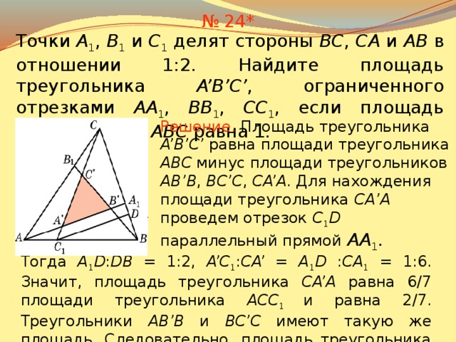 № 24* Точки A 1 , B 1 и C 1 делят стороны BC , CA и AB в отношении 1:2. Найдите площадь треугольника A’B’C’ , ограниченного отрезками AA 1 , BB 1 , CC 1 ,  если площадь треугольника ABC равна 1. Решение.  Площадь треугольника A’B’C’ равна площади треугольника ABC минус площади треугольников AB’B , BC’C , CA’A . Для нахождения площади треугольника СA’A проведем отрезок C 1 D  параллельный прямой AA 1 . В режиме слайдов ответы появляются после кликанья мышкой Тогда A 1 D : DB = 1:2, A’C 1 : CA’ =  A 1 D : CA 1 = 1:6. Значит, площадь треугольника CA’A равна 6/7 площади треугольника ACC 1 и равна 2/7. Треугольники AB’B и BC’C имеют такую же площадь. Следовательно, площадь треугольника A’B’C’ равна 1/7. 26 