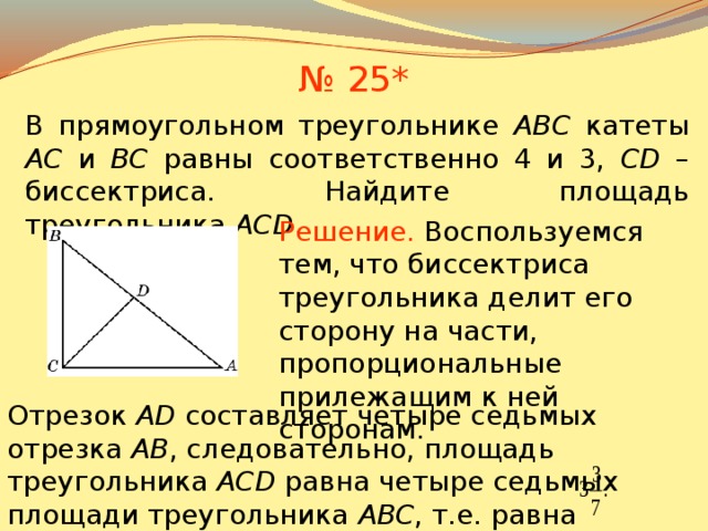 № 25* В прямоугольном треугольнике ABC катеты AC и BC равны соответственно 4 и 3, CD – биссектриса. Найдите площадь треугольника AСD . Решение.  Воспользуемся тем, что биссектриса треугольника делит его сторону на части, пропорциональные прилежащим к ней сторонам . В режиме слайдов ответы появляются после кликанья мышкой Отрезок AD составляет четыре седьмых отрезка AB , следовательно, площадь треугольника ACD равна четыре седьмых площади треугольника ABC , т.е. равна 27 