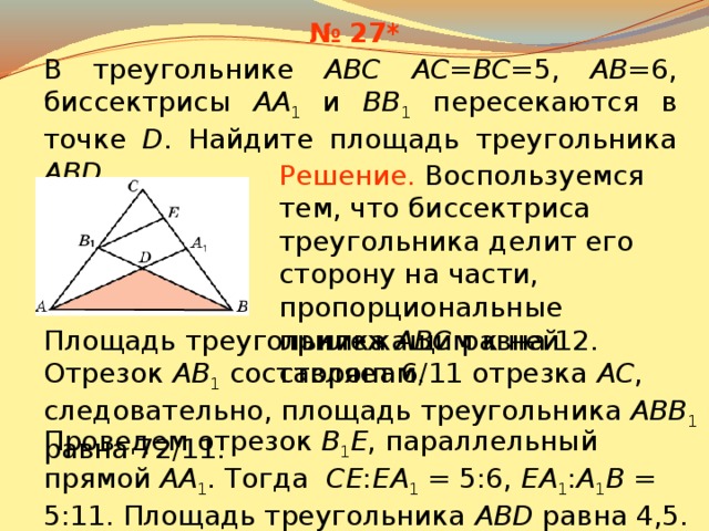 № 27* В треугольнике ABC AC=BC= 5, AB= 6, биссектрисы AA 1 и BB 1 пересекаются в точке D . Найдите площадь треугольника ABD . Решение.  Воспользуемся тем, что биссектриса треугольника делит его сторону на части, пропорциональные прилежащим к ней сторонам . Площадь треугольника ABC равна 12. Отрезок AB 1  составляет 6/11 отрезка AC , следовательно, площадь треугольника ABB 1  равна 72/11. В режиме слайдов ответы появляются после кликанья мышкой Проведем отрезок B 1 E , параллельный прямой AA 1 . Тогда CE : EA 1 = 5:6, EA 1 : A 1 B = 5:11.  Площадь треугольника ABD равна 4,5. 29 