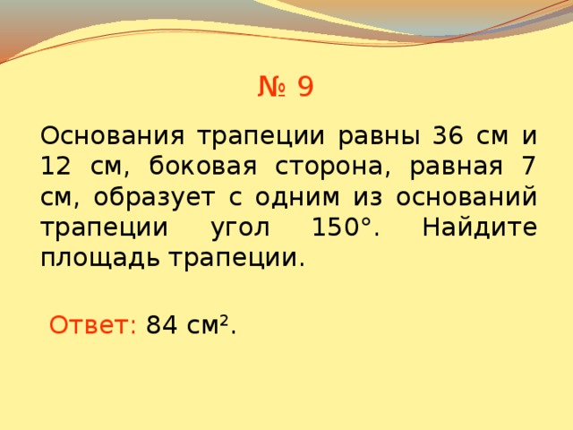 № 9 Основания трапеции равны 36 см и 12 см, боковая сторона, равная 7 см, образует с одним из оснований трапеции угол 150°. Найдите площадь трапеции. В режиме слайдов ответы появляются после кликанья мышкой Ответ: 84 см 2 .  