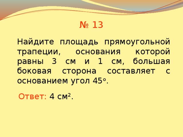 № 13 Найдите площадь прямоугольной трапеции, основания которой равны 3 см и 1 см, большая боковая сторона составляет с основанием угол 45 о . В режиме слайдов ответы появляются после кликанья мышкой Ответ:  4 см 2 .  