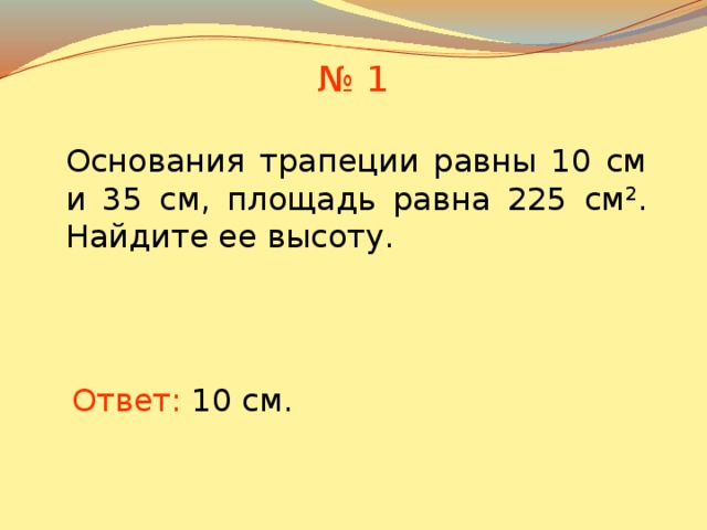 № 1 Основания трапеции равны 10 см и 35 см, площадь равна 225 см 2 . Найдите ее высоту. В режиме слайдов ответы появляются после кликанья мышкой Ответ: 10 см.  