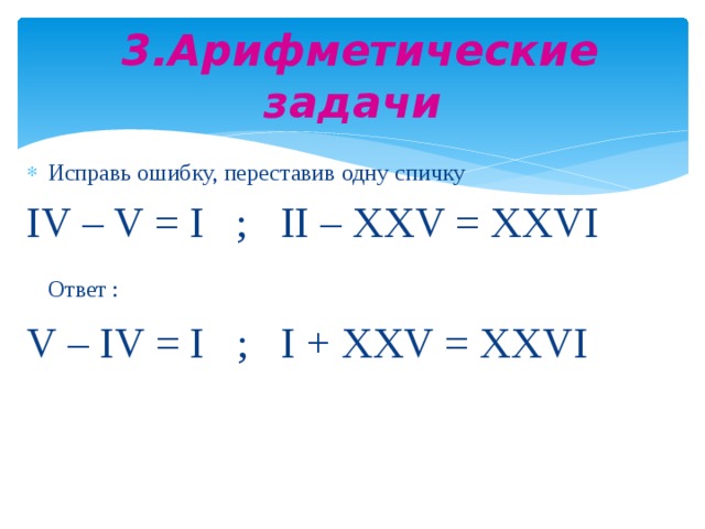 3.Арифметические задачи Исправь ошибку, переставив одну спичку IV – V = I ; II – XXV = XXVI  Ответ :  V – IV = I ; I + XXV = XXVI