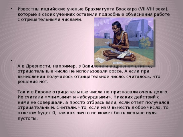 Известны индийские ученые Брахмагупта Бхаскара (VII-VIII века), которые в своих учениях оставили подробные объяснения работе с отрицательными числами.    А в Древности, например, в Вавилоне и в Древнем Египте, отрицательные числа не использовали вовсе. А если при вычислении получалось отрицательное число, считалось, что решения нет.   Так и в Европе отрицательные числа не признавали очень долго. Их считали «мнимыми» и «абсурдными». Никаких действий с ними не совершали, а просто отбрасывали, если ответ получался отрицательным. Считали, что, если из 0 вычесть любое число, то ответом будет 0, так как ничто не может быть меньше нуля — пустоты . 