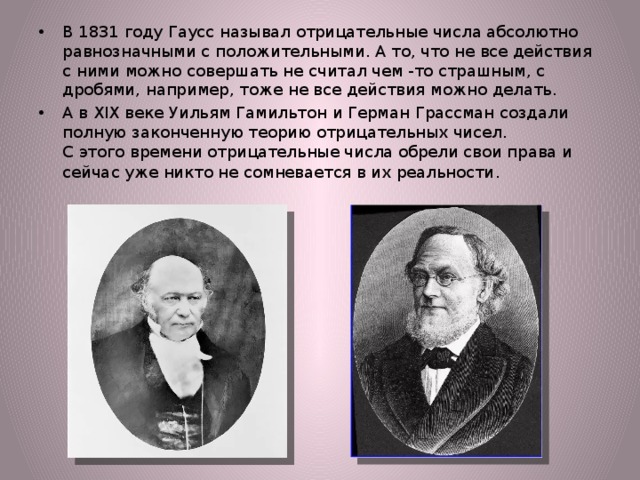 В 1831 году Гаусс называл отрицательные числа абсолютно равнозначными с положительными. А то, что не все действия с ними можно совершать не считал чем -то страшным, с дробями, например, тоже не все действия можно делать. А в XIX веке Уильям Гамильтон и Герман Грассман создали полную законченную теорию отрицательных чисел.  С этого времени отрицательные числа обрели свои права и сейчас уже никто не сомневается в их реальности . 