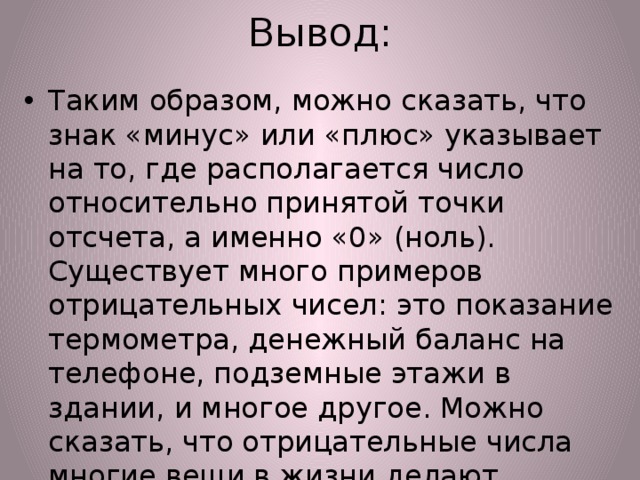 Вывод: Таким образом, можно сказать, что знак «минус» или «плюс» указывает на то, где располагается число относительно принятой точки отсчета, а именно «0» (ноль).  Существует много примеров отрицательных чисел: это показание термометра, денежный баланс на телефоне, подземные этажи в здании, и многое другое. Можно сказать, что отрицательные числа многие вещи в жизни делают удобными для нашего понимания. 