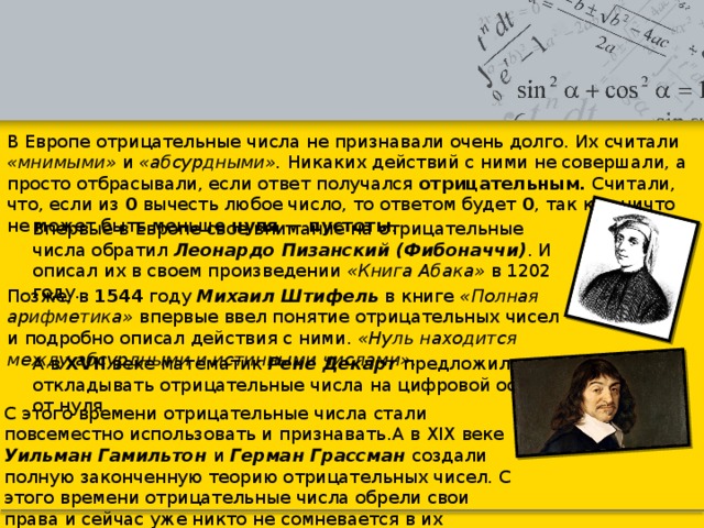 В Европе отрицательные числа не признавали очень долго. Их считали «мнимыми» и «абсурдными». Никаких действий с ними не совершали, а просто отбрасывали, если ответ получался отрицательным. Считали, что, если из 0 вычесть любое число, то ответом будет 0 , так как ничто не может быть меньше нуля — пустоты . Впервые в Европе свое внимание на отрицательные числа обратил Леонардо Пизанский (Фибоначчи) . И описал их в своем произведении «Книга Абака» в 1202 году. Позже, в 1544 году Михаил Штифель в книге «Полная арифметика» впервые ввел понятие отрицательных чисел и подробно описал действия с ними. «Нуль находится между абсурдными и истинными числами». А в  XVII  веке математик Рене Декарт предложил откладывать отрицательные числа на цифровой оси слева от нуля. С этого времени отрицательные числа стали повсеместно использовать и признавать.А в  XIX  веке Уильман Гамильтон и Герман Грассман создали полную законченную теорию отрицательных чисел. С этого времени отрицательные числа обрели свои права и сейчас уже никто не сомневается в их реальности.  