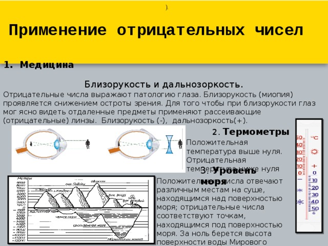 ).   Применение отрицательных чисел Медицина Близорукость и дальнозоркость . Отрицательные числа выражают патологию глаза. Близорукость (миопия) проявляется снижением остроты зрения. Для того чтобы при близорукости глаз мог ясно видеть отдаленные предметы применяют рассеивающие (отрицательные) линзы.  Близорукость (-),  дальнозоркость(+). 2. Термометры Положительная температура выше нуля. Отрицательная температура ниже нуля 3. Уровень моря Положительные числа отвечают различным местам на суше, находящимся над поверхностью моря; отрицательные числа соответствуют точкам, находящимся под поверхностью моря. За ноль берется высота поверхности воды Мирового Океана. 
