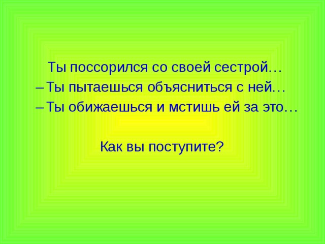  Ты поссорился со своей сестрой… Ты пытаешься объясниться с ней… Ты обижаешься и мстишь ей за это… Ты пытаешься объясниться с ней… Ты обижаешься и мстишь ей за это…  Как вы поступите? 