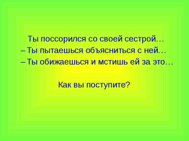  Ты поссорился со своей сестрой… Ты пытаешься объясниться с ней… Ты обижаешься и мстишь ей за это… Ты пытаешься объясниться с ней… Ты обижаешься и мстишь ей за это…  Как вы поступите? 