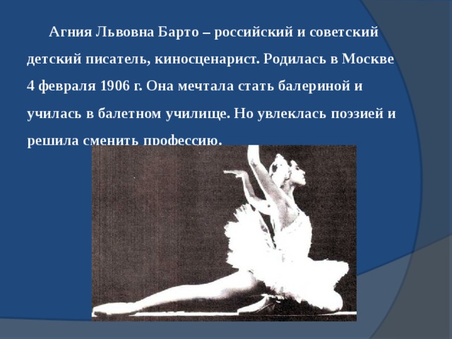 Агния Львовна Барто – российский и советский детский писатель, киносценарист. Родилась в Москве 4 февраля 1906 г. Она мечтала стать балериной и училась в балетном училище. Но увлеклась поэзией и решила сменить профессию.   