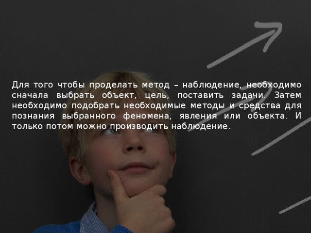 Для того чтобы проделать метод – наблюдение, необходимо сначала выбрать объект, цель, поставить задачи. Затем необходимо подобрать необходимые методы и средства для познания выбранного феномена, явления или объекта. И только потом можно производить наблюдение. 