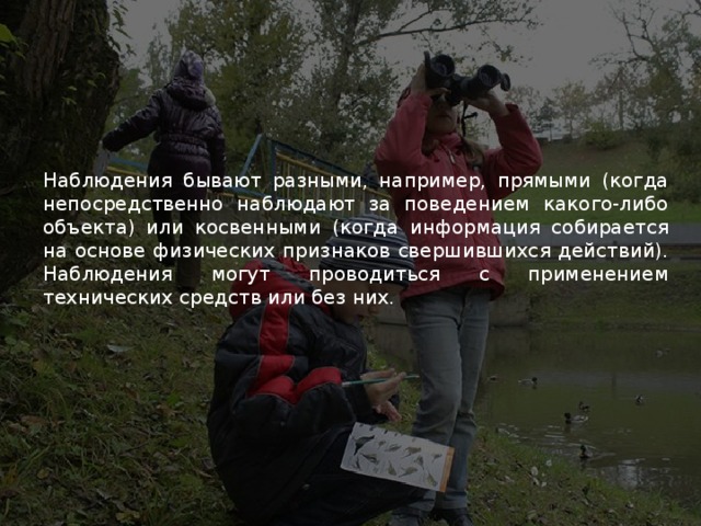 Наблюдения бывают разными, например, прямыми (когда непосредственно наблюдают за поведением какого-либо объекта) или косвенными (когда информация собирается на основе физических признаков свершившихся действий). Наблюдения могут проводиться с применением технических средств или без них. 