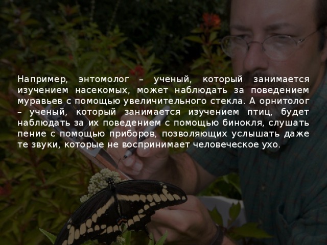 Например, энтомолог – ученый, который занимается изучением насекомых, может наблюдать за поведением муравьев с помощью увеличительного стекла. А орнитолог – ученый, который занимается изучением птиц, будет наблюдать за их поведением с помощью бинокля, слушать пение с помощью приборов, позволяющих услышать даже те звуки, которые не воспринимает человеческое ухо. 