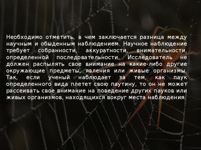 Необходимо отметить, в чем заключается разница между научным и обыденным наблюдением. Научное наблюдение требует собранности, аккуратности, внимательности, определенной последовательности. Исследователь не должен распылять свое внимание на какие-либо другие окружающие предметы, явления или живые организмы. Так, если ученый наблюдает за тем, как паук определенного вида плетет свою паутину, то он не может рассеивать свое внимание на поведение других пауков или живых организмов, находящихся вокруг места наблюдения. 