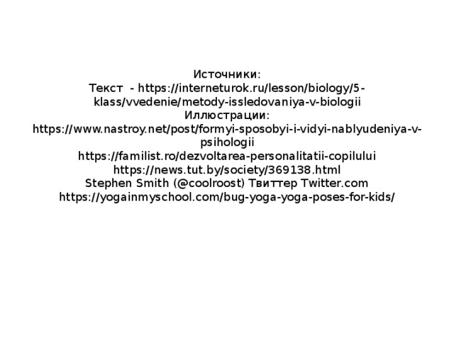 Источники: Текст - https://interneturok.ru/lesson/biology/5-klass/vvedenie/metody-issledovaniya-v-biologii Иллюстрации: https://www.nastroy.net/post/formyi-sposobyi-i-vidyi-nablyudeniya-v-psihologii https://familist.ro/dezvoltarea-personalitatii-copilului https://news.tut.by/society/369138.html Stephen Smith (@coolroost) Твиттер Twitter.com https://yogainmyschool.com/bug-yoga-yoga-poses-for-kids/ 