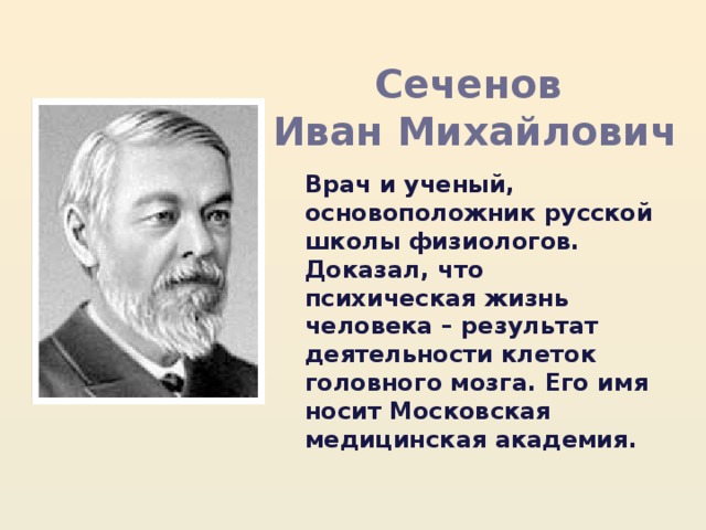 Сеченов Иван Михайлович Врач и ученый, основоположник русской школы физиологов. Доказал, что психическая жизнь человека – результат деятельности клеток головного мозга. Его имя носит Московская медицинская академия. 