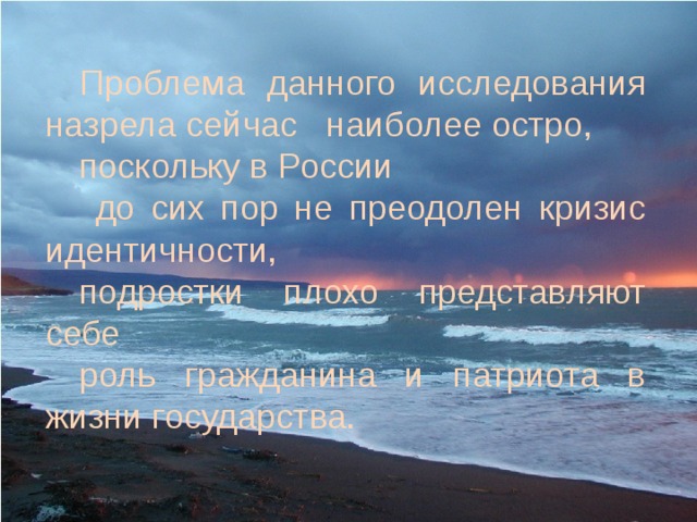 Проблема данного исследования назрела сейчас наиболее остро, поскольку в России  до сих пор не преодолен кризис идентичности, подростки плохо представляют себе роль гражданина и патриота в жизни государства. 
