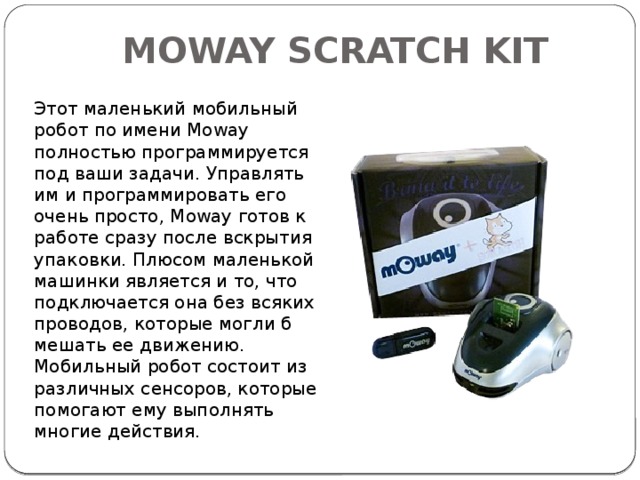 MOWAY SCRATCH KIT   Этот маленький мобильный робот по имени Moway полностью программируется под ваши задачи. Управлять им и программировать его очень просто, Moway готов к работе сразу после вскрытия упаковки. Плюсом маленькой машинки является и то, что подключается она без всяких проводов, которые могли б мешать ее движению. Мобильный робот состоит из различных сенсоров, которые помогают ему выполнять многие действия.  